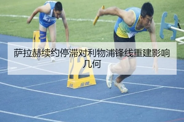 萨拉赫续约停滞对利物浦锋线重建影响几何